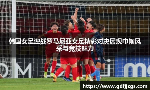 韩国女足迎战罗马尼亚女足精彩对决展现巾帼风采与竞技魅力